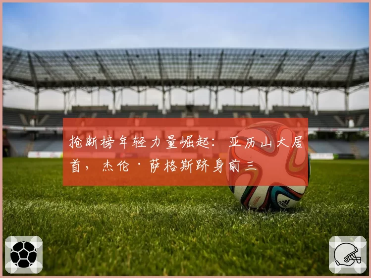 抢断榜年轻力量崛起:亚历山大居首,杰伦·萨格斯跻身前三