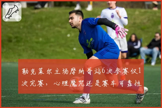 勒克莱尔主场摩纳哥站6次参赛仅1次完赛,心理魔咒还是赛车可靠性丑闻?