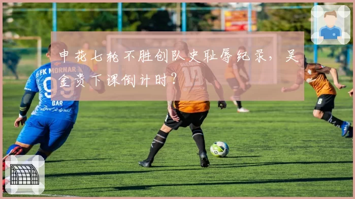 申花七轮不胜创队史耻辱纪录，吴金贵下课倒计时？
