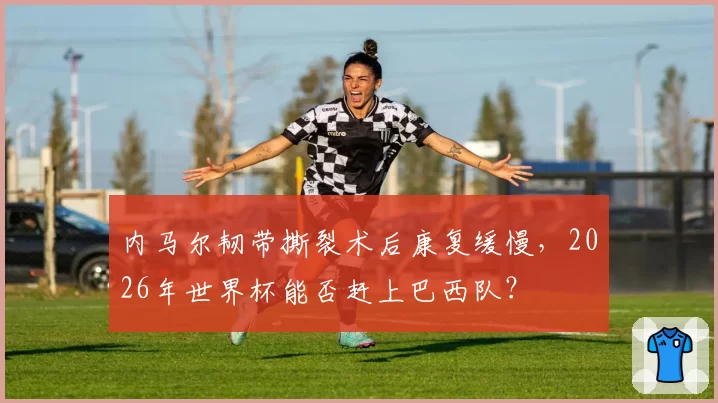 内马尔韧带撕裂术后康复缓慢，2026年世界杯能否赶上巴西队？