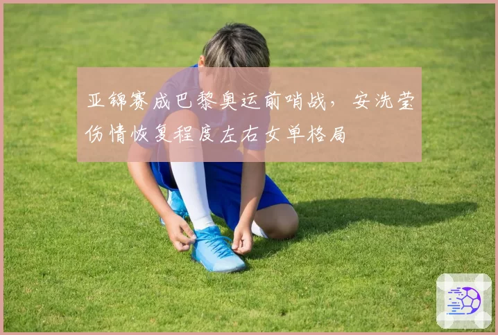 亚锦赛成巴黎奥运前哨战，安洗莹伤情恢复程度左右女单格局