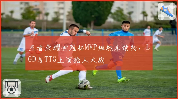 王者荣耀世冠杯MVP坦然未续约，LGD与TTG上演抢人大战