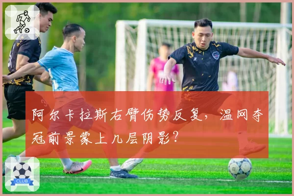 阿尔卡拉斯右臂伤势反复，温网夺冠前景蒙上几层阴影？