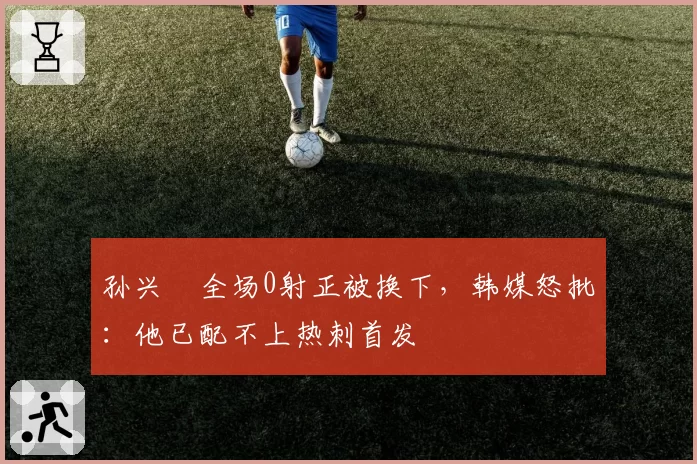 孙兴慜全场0射正被换下，韩媒怒批：他已配不上热刺首发