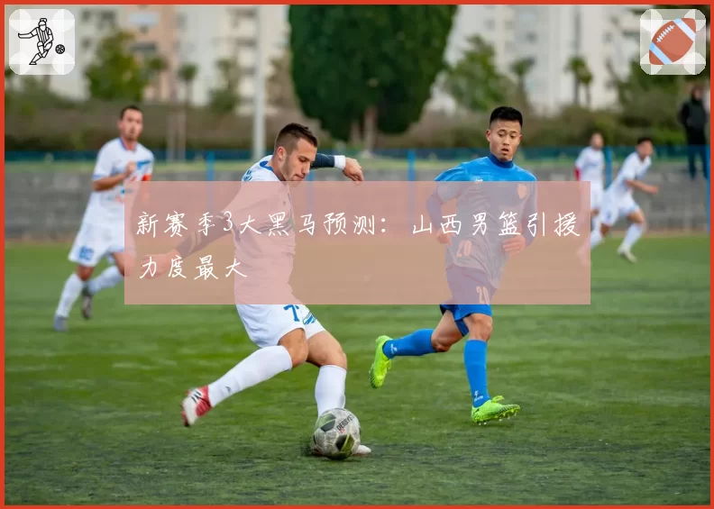 新赛季3大黑马预测：山西男篮引援力度最大