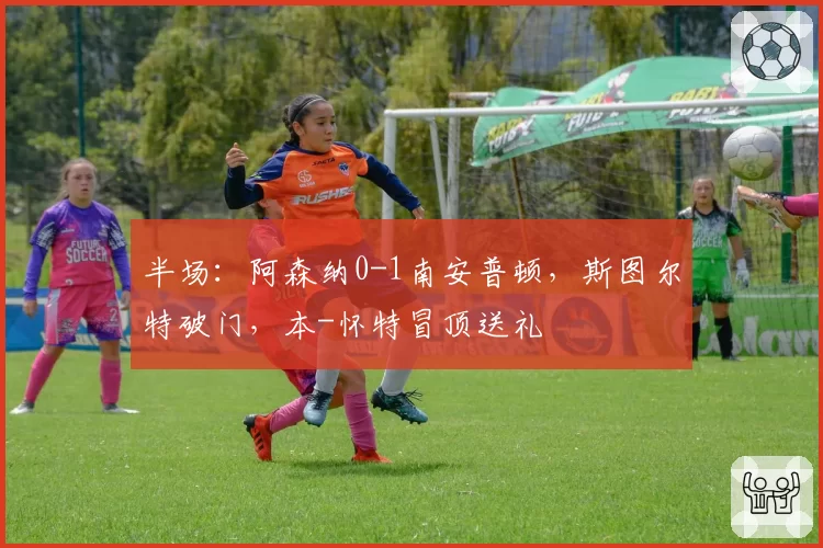 半场：阿森纳0-1南安普顿，斯图尔特破门，本-怀特冒顶送礼