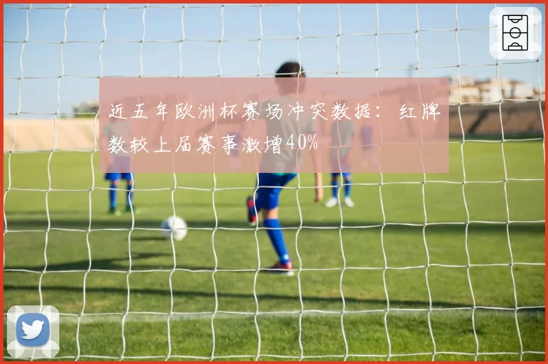 近五年欧洲杯赛场冲突数据:红牌数较上届赛事激增40%