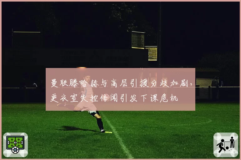 曼联滕哈赫与高层引援分歧加剧，更衣室失控传闻引发下课危机