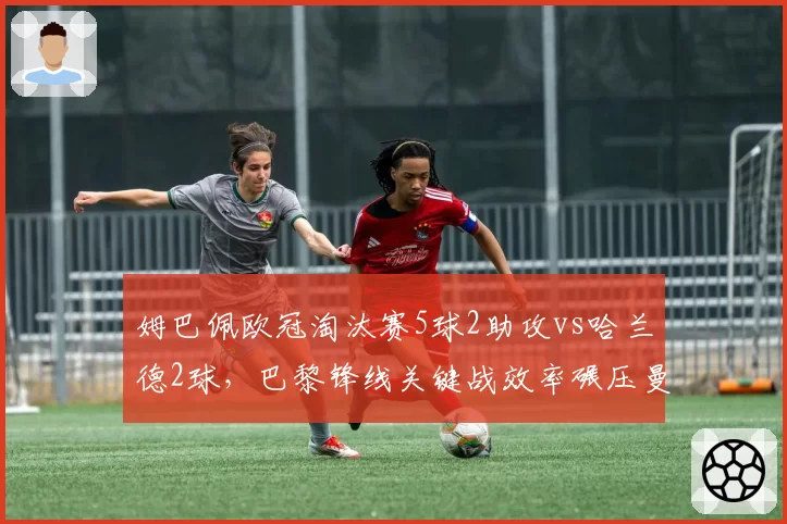 姆巴佩欧冠淘汰赛5球2助攻vs哈兰德2球，巴黎锋线关键战效率碾压曼城