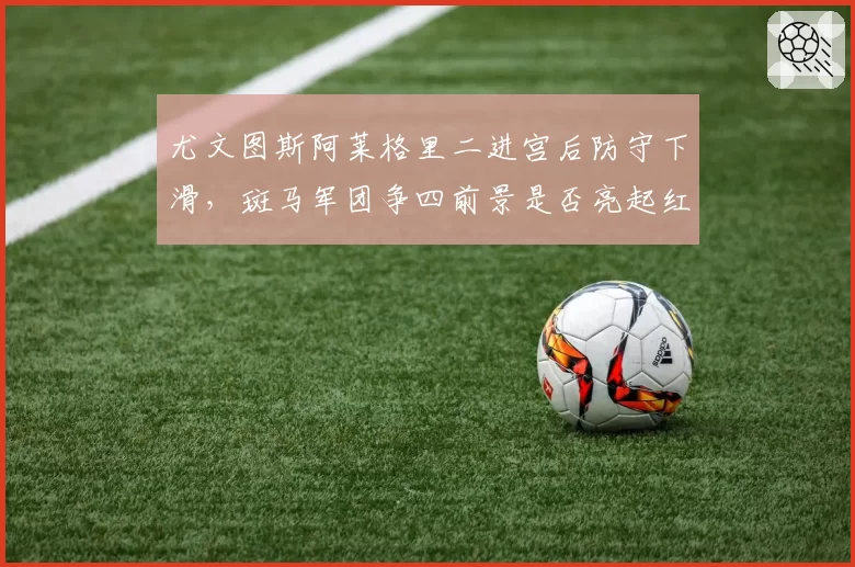 尤文图斯阿莱格里二进宫后防守下滑,斑马军团争四前景是否亮起红灯?