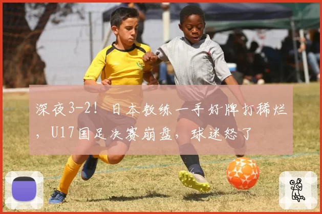 深夜3-2！日本教练一手好牌打稀烂，U17国足决赛崩盘，球迷怒了