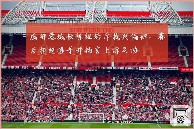 成都蓉城教练组怒斥裁判偏袒，赛后拒绝握手并扬言上诉足协