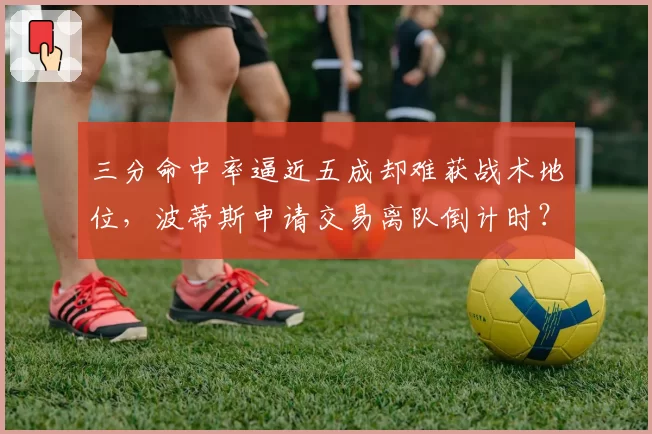 三分命中率逼近五成却难获战术地位，波蒂斯申请交易离队倒计时？