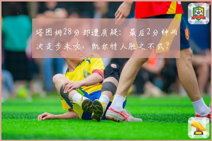 塔图姆28分却遭质疑：最后2分钟两次走步未吹，凯尔特人胜之不武？