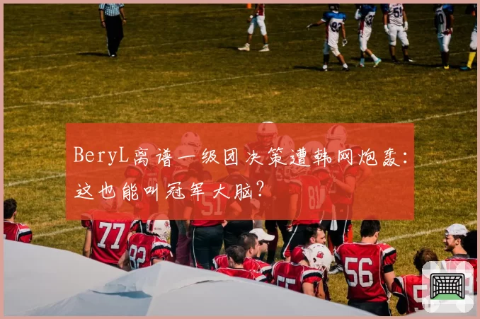 BeryL离谱一级团决策遭韩网炮轰：这也能叫冠军大脑？
