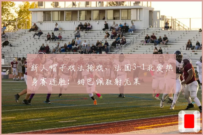 新人帽子戏法抢戏，法国3-1北爱热身赛连胜：姆巴佩狂射无果