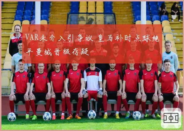 VAR未介入引争议 皇马补时点球绝平曼城晋级存疑