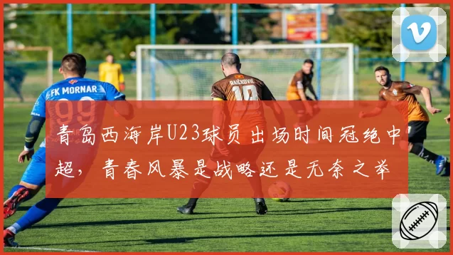 青岛西海岸U23球员出场时间冠绝中超，青春风暴是战略还是无奈之举？