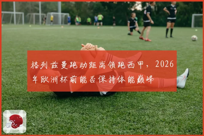 格列兹曼跑动距离领跑西甲，2026年欧洲杯前能否保持体能巅峰