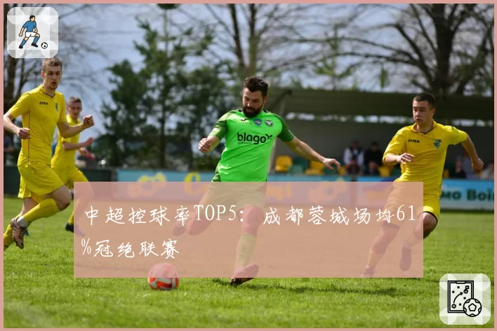 中超控球率TOP5:成都蓉城场均61%冠绝联赛