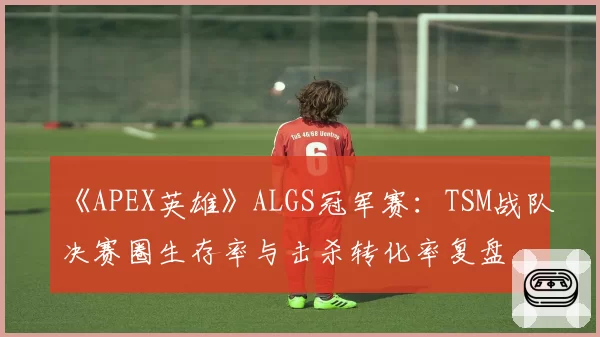《APEX英雄》ALGS冠军赛：TSM战队决赛圈生存率与击杀转化率复盘