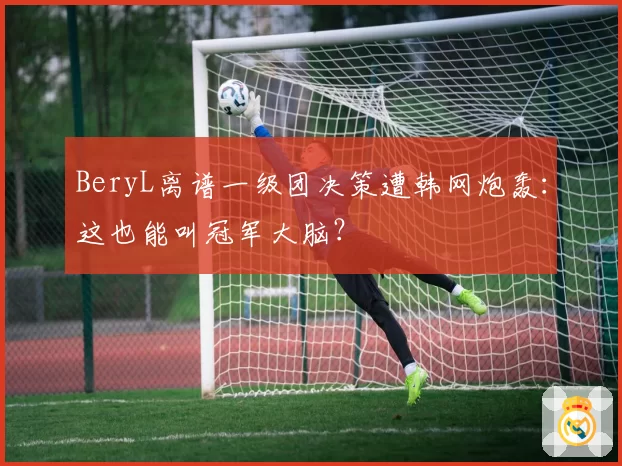 BeryL离谱一级团决策遭韩网炮轰：这也能叫冠军大脑？