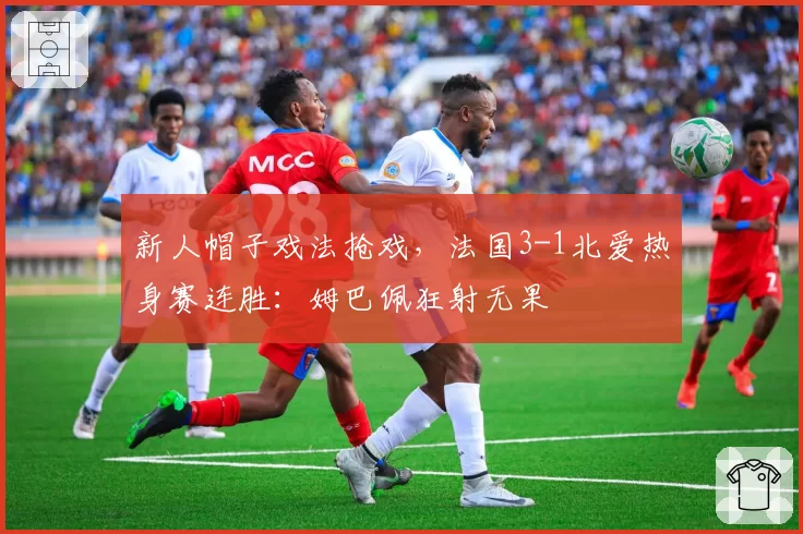 新人帽子戏法抢戏，法国3-1北爱热身赛连胜：姆巴佩狂射无果