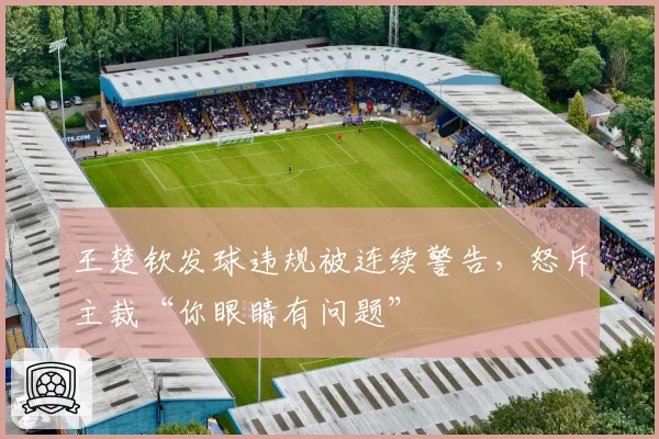 王楚钦发球违规被连续警告,怒斥主裁“你眼睛有问题”
