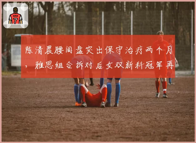 陈清晨腰间盘突出保守治疗两个月，雅思组合拆对后女双新科冠军再遇波折？