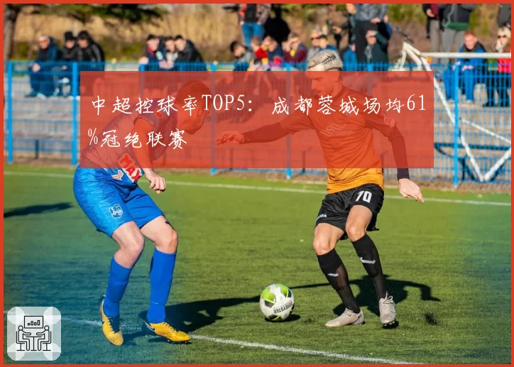 中超控球率TOP5:成都蓉城场均61%冠绝联赛
