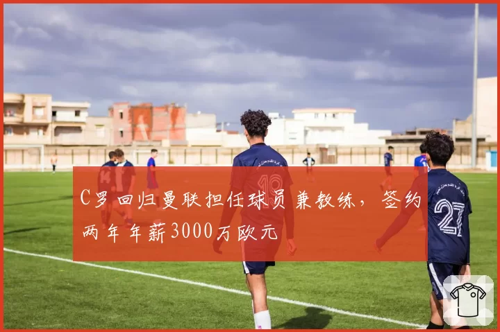 C罗回归曼联担任球员兼教练,签约两年年薪3000万欧元
