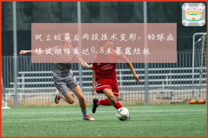 巩立姣最后两投技术变形,铅球成绩波动幅度达0.8米暴露短板