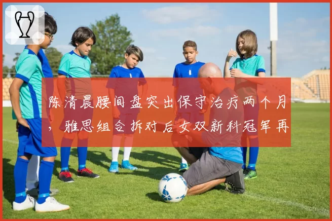 陈清晨腰间盘突出保守治疗两个月，雅思组合拆对后女双新科冠军再遇波折？