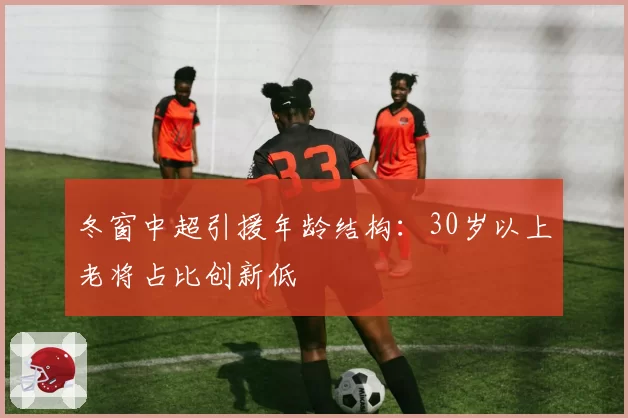冬窗中超引援年龄结构：30岁以上老将占比创新低
