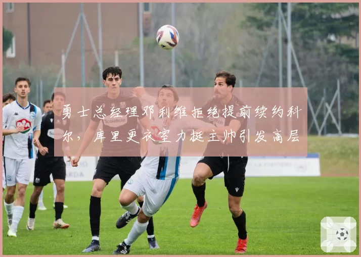 勇士总经理邓利维拒绝提前续约科尔，库里更衣室力挺主帅引发高层裂痕