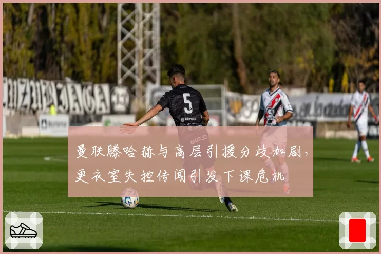 曼联滕哈赫与高层引援分歧加剧，更衣室失控传闻引发下课危机