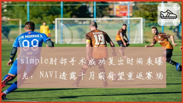 s1mple肘部手术成功复出时间表曝光,NAVI透露十月前有望重返赛场