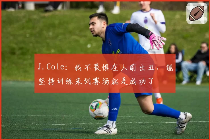 J.Cole:我不畏惧在人前出丑,能坚持训练来到赛场就是成功了