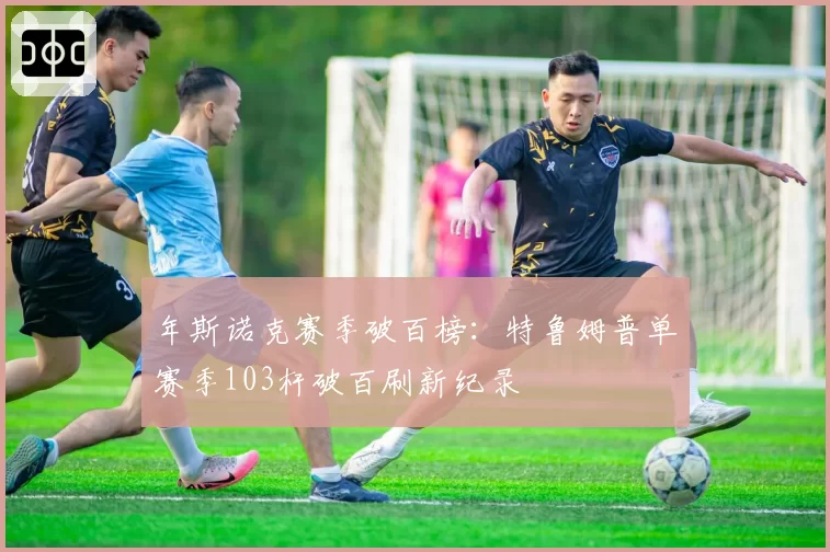 年斯诺克赛季破百榜：特鲁姆普单赛季103杆破百刷新纪录