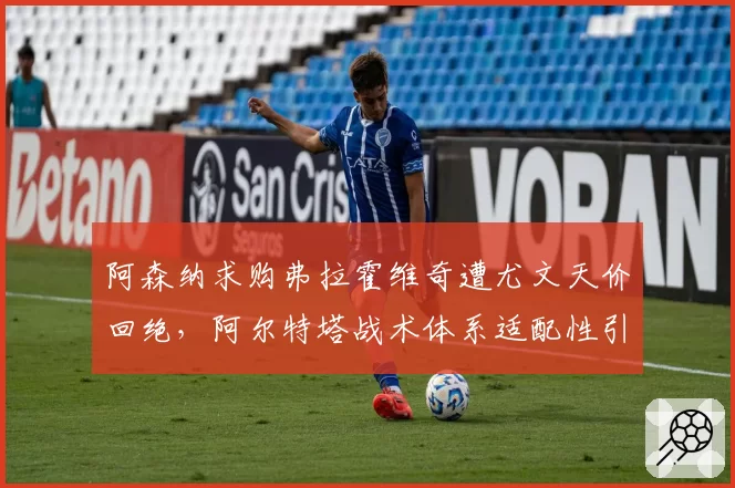 阿森纳求购弗拉霍维奇遭尤文天价回绝,阿尔特塔战术体系适配性引发名宿论战
