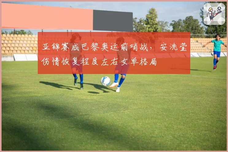 亚锦赛成巴黎奥运前哨战，安洗莹伤情恢复程度左右女单格局