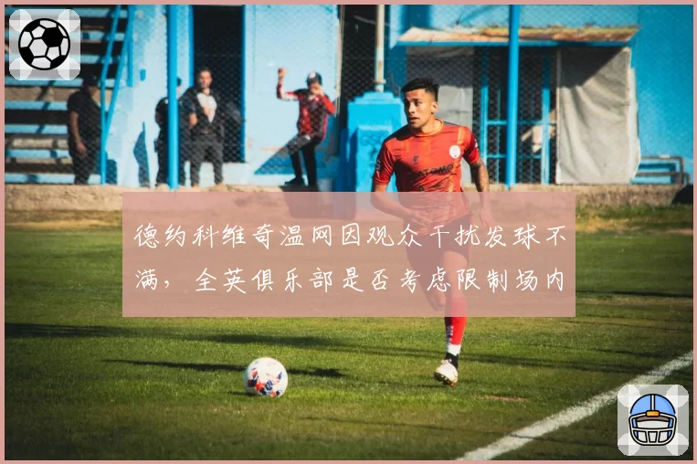 德约科维奇温网因观众干扰发球不满,全英俱乐部是否考虑限制场内噪音?