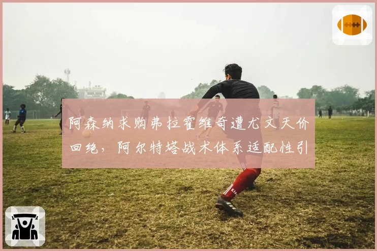 阿森纳求购弗拉霍维奇遭尤文天价回绝,阿尔特塔战术体系适配性引发名宿论战