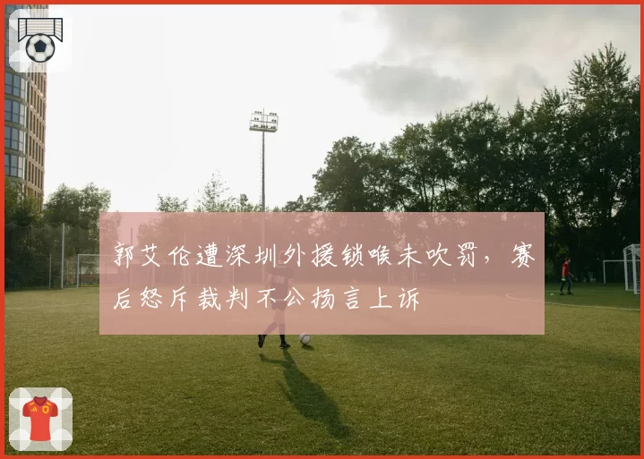 郭艾伦遭深圳外援锁喉未吹罚，赛后怒斥裁判不公扬言上诉