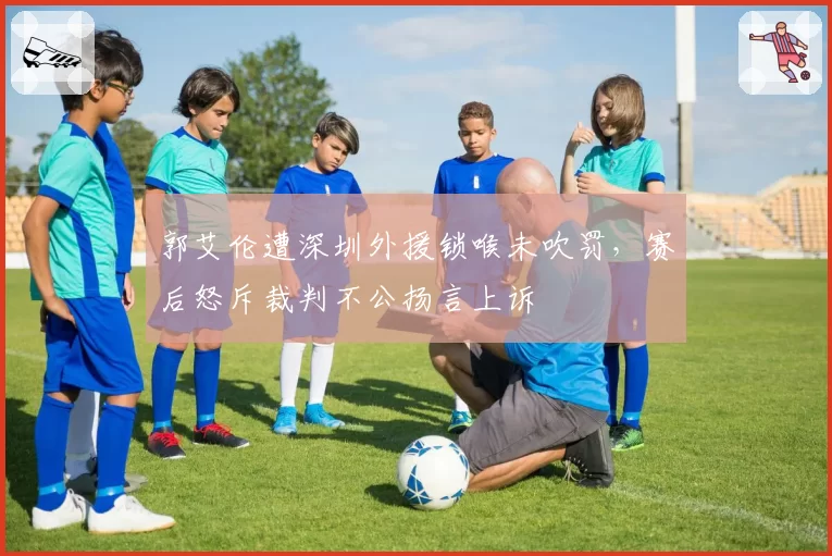 郭艾伦遭深圳外援锁喉未吹罚，赛后怒斥裁判不公扬言上诉
