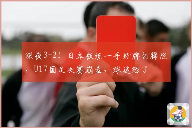 深夜3-2！日本教练一手好牌打稀烂，U17国足决赛崩盘，球迷怒了