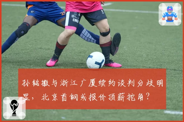 孙铭徽与浙江广厦续约谈判分歧明显,北京首钢或报价顶薪挖角?