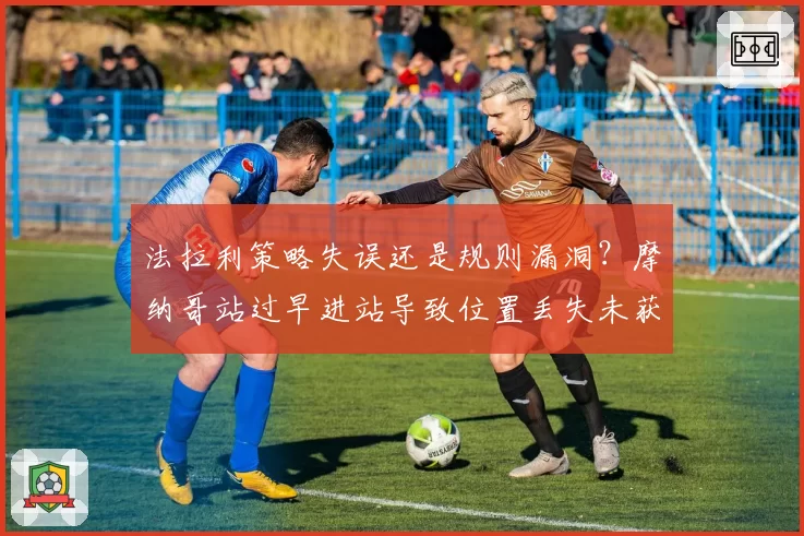 法拉利策略失误还是规则漏洞？摩纳哥站过早进站导致位置丢失未获补偿