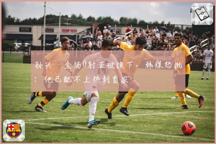 孙兴慜全场0射正被换下，韩媒怒批：他已配不上热刺首发