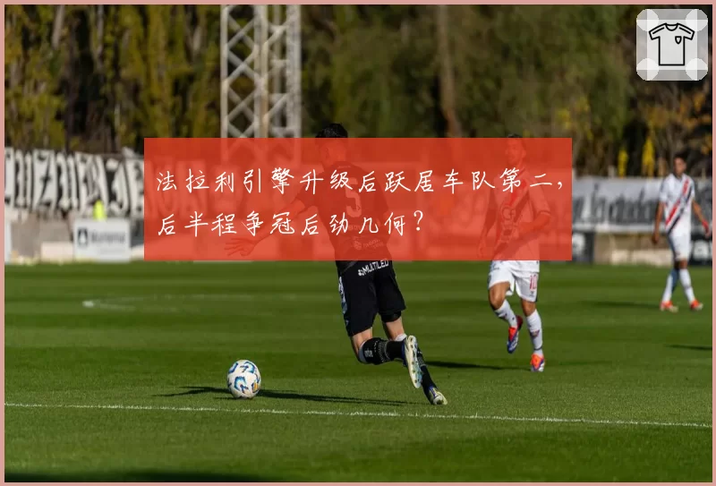 法拉利引擎升级后跃居车队第二,后半程争冠后劲几何?